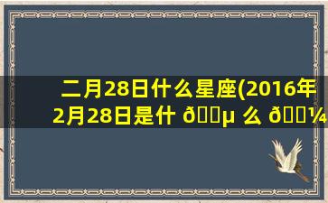 二月28日什么星座(2016年2月28日是什 🌵 么 🐼 星座)